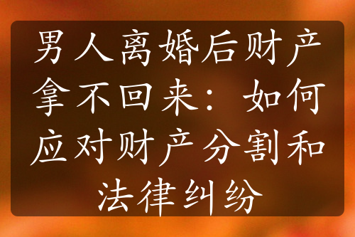 男人离婚后财产拿不回来：如何应对财产分割和法律纠纷