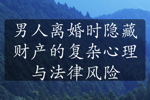 男人离婚时隐藏财产的复杂心理与法律风险