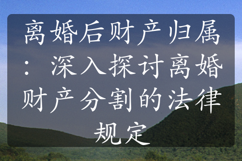 离婚后财产归属：深入探讨离婚财产分割的法律规定