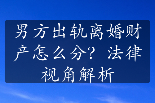 男方出轨离婚财产怎么分？法律视角解析