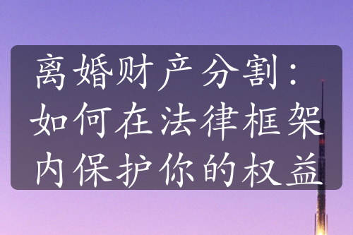 离婚财产分割：如何在法律框架内保护你的权益