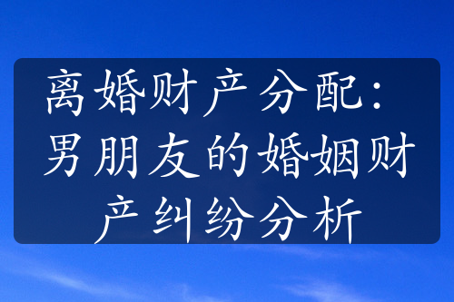 离婚财产分配：男朋友的婚姻财产纠纷分析