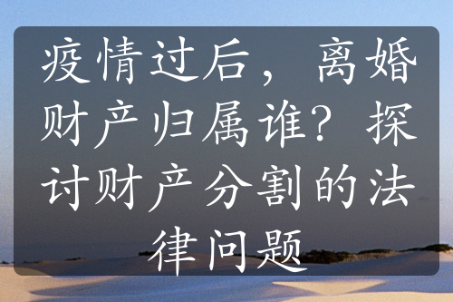 疫情过后，离婚财产归属谁？探讨财产分割的法律问题