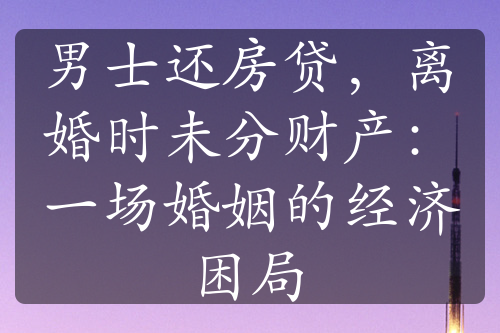 男士还房贷，离婚时未分财产：一场婚姻的经济困局