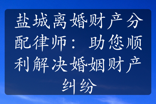 盐城离婚财产分配律师：助您顺利解决婚姻财产纠纷