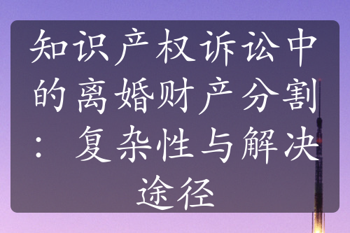 知识产权诉讼中的离婚财产分割：复杂性与解决途径