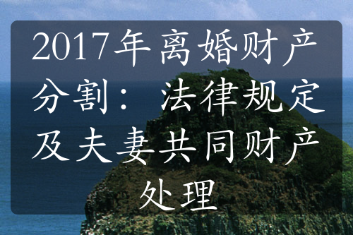 2017年离婚财产分割：法律规定及夫妻共同财产处理