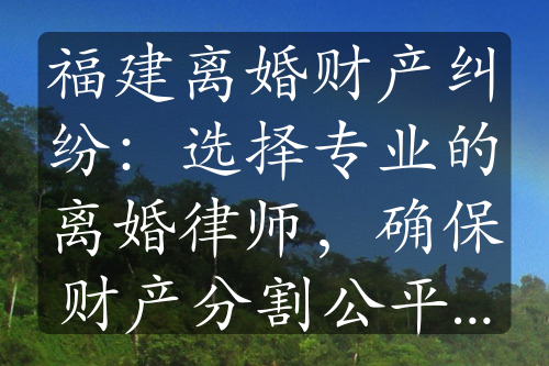 福建离婚财产纠纷：选择专业的离婚律师，确保财产分割公平公正