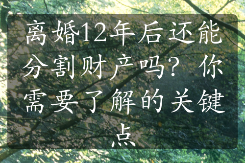 离婚12年后还能分割财产吗？你需要了解的关键点