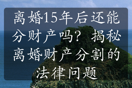 离婚15年后还能分财产吗？揭秘离婚财产分割的法律问题