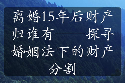 离婚15年后财产归谁有——探寻婚姻法下的财产分割