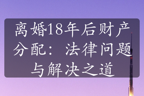 离婚18年后财产分配：法律问题与解决之道