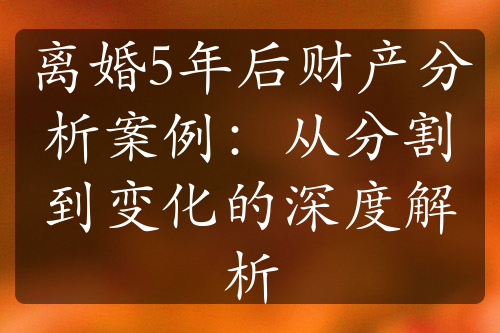 离婚5年后财产分析案例：从分割到变化的深度解析