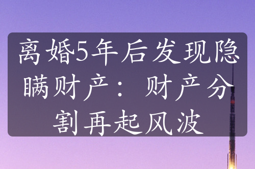 离婚5年后发现隐瞒财产：财产分割再起风波