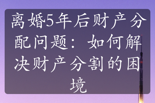 离婚5年后财产分配问题：如何解决财产分割的困境