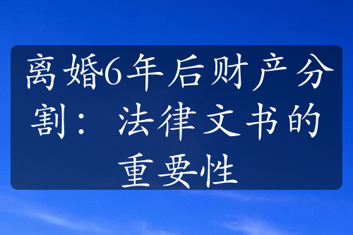 离婚6年后财产分割：法律文书的重要性