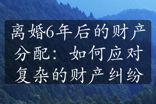 离婚6年后的财产分配：如何应对复杂的财产纠纷