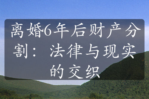 离婚6年后财产分割：法律与现实的交织