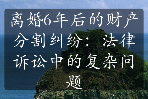 离婚6年后的财产分割纠纷：法律诉讼中的复杂问题