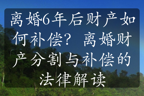 离婚6年后财产如何补偿？离婚财产分割与补偿的法律解读