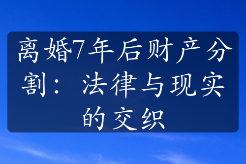 离婚7年后财产分割：法律与现实的交织