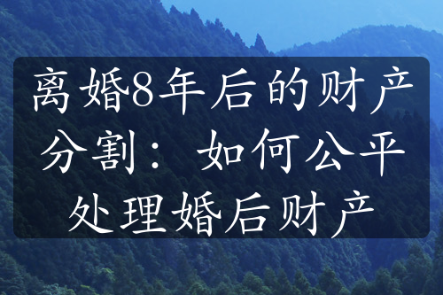 离婚8年后的财产分割：如何公平处理婚后财产