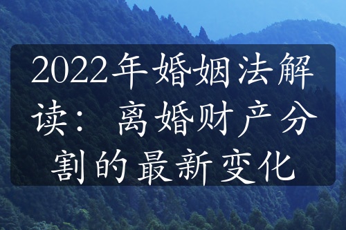 2022年婚姻法解读：离婚财产分割的最新变化