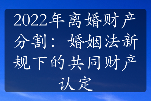 2022年离婚财产分割：婚姻法新规下的共同财产认定