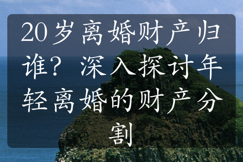 20岁离婚财产归谁？深入探讨年轻离婚的财产分割