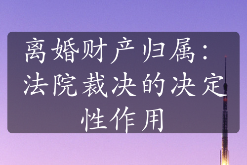 离婚财产归属：法院裁决的决定性作用