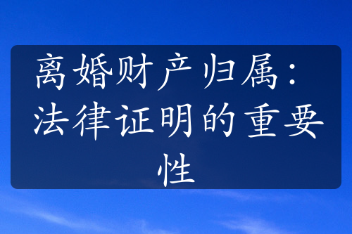 离婚财产归属：法律证明的重要性