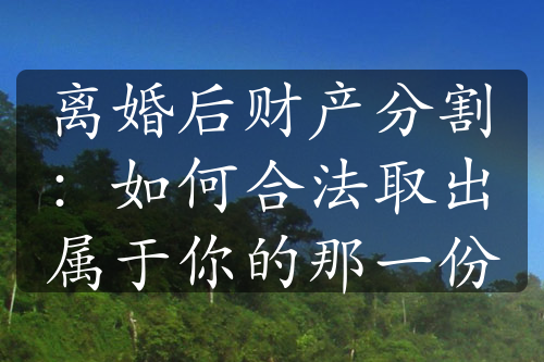 离婚后财产分割：如何合法取出属于你的那一份