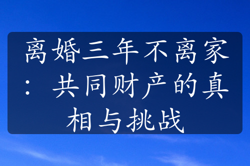 离婚三年不离家：共同财产的真相与挑战