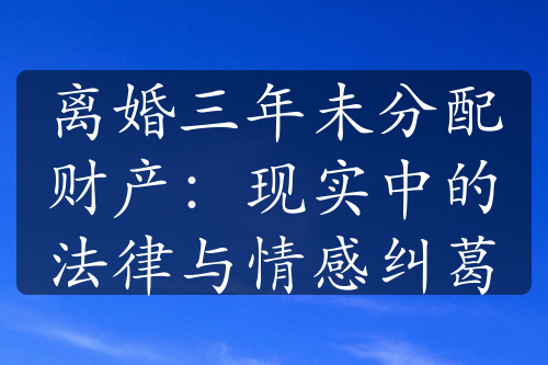 离婚三年未分配财产：现实中的法律与情感纠葛