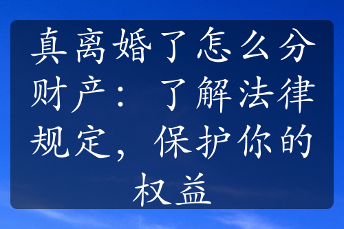 真离婚了怎么分财产：了解法律规定，保护你的权益