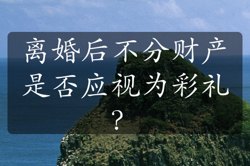 离婚后不分财产是否应视为彩礼？