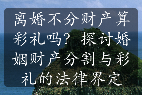 离婚不分财产算彩礼吗？探讨婚姻财产分割与彩礼的法律界定