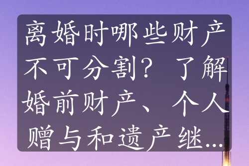 离婚时哪些财产不可分割？了解婚前财产、个人赠与和遗产继承的重要性