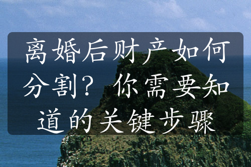 离婚后财产如何分割？你需要知道的关键步骤