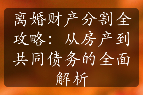 离婚财产分割全攻略：从房产到共同债务的全面解析