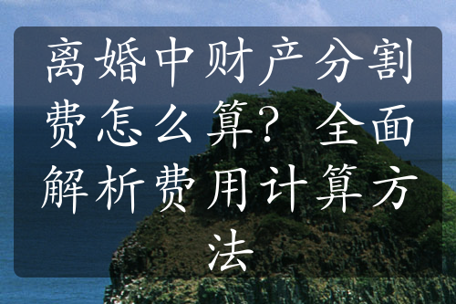 离婚中财产分割费怎么算？全面解析费用计算方法