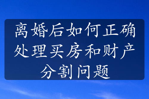 离婚后如何正确处理买房和财产分割问题