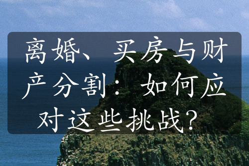 离婚、买房与财产分割：如何应对这些挑战？