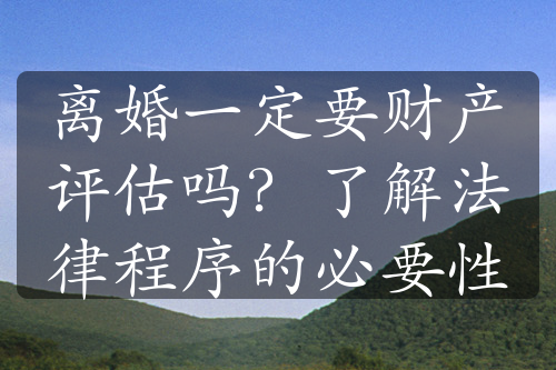 离婚一定要财产评估吗？了解法律程序的必要性