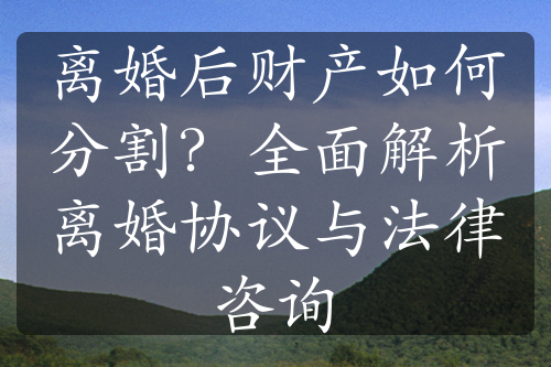 离婚后财产如何分割？全面解析离婚协议与法律咨询