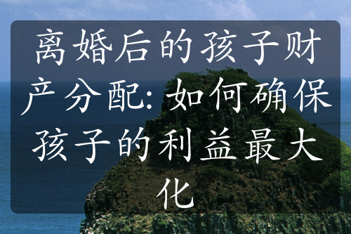 离婚后的孩子财产分配: 如何确保孩子的利益最大化