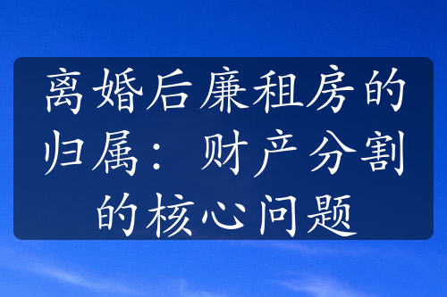 离婚后廉租房的归属：财产分割的核心问题