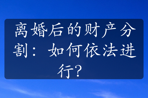 离婚后的财产分割：如何依法进行？