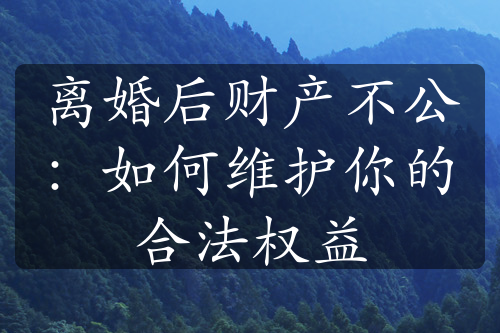 离婚后财产不公：如何维护你的合法权益