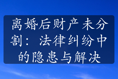 离婚后财产未分割：法律纠纷中的隐患与解决